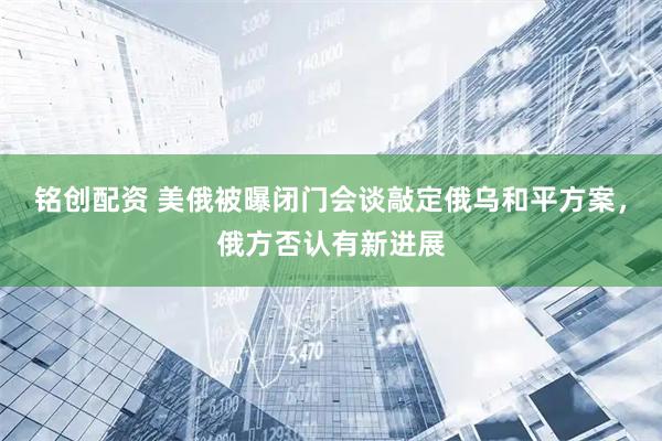 铭创配资 美俄被曝闭门会谈敲定俄乌和平方案，俄方否认有新进展