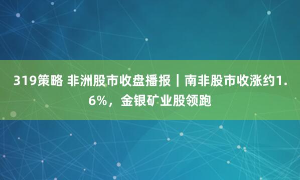 319策略 非洲股市收盘播报｜南非股市收涨约1.6%，金银矿业股领跑
