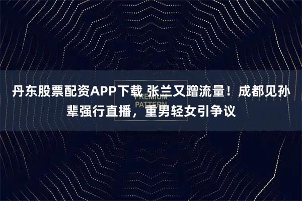 丹东股票配资APP下载 张兰又蹭流量！成都见孙辈强行直播，重男轻女引争议