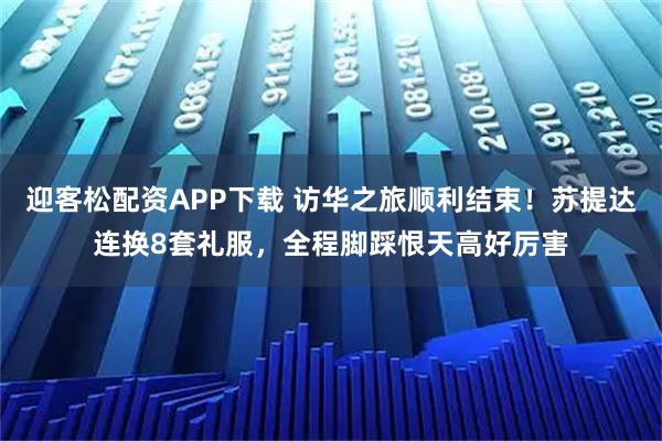 迎客松配资APP下载 访华之旅顺利结束！苏提达连换8套礼服，全程脚踩恨天高好厉害