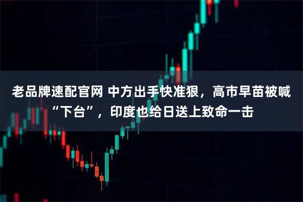 老品牌速配官网 中方出手快准狠，高市早苗被喊“下台”，印度也给日送上致命一击