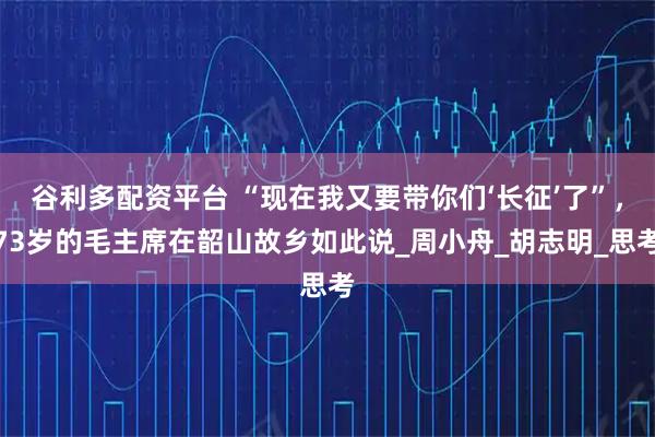 谷利多配资平台 “现在我又要带你们‘长征’了”，73岁的毛主席在韶山故乡如此说_周小舟_胡志明_思考