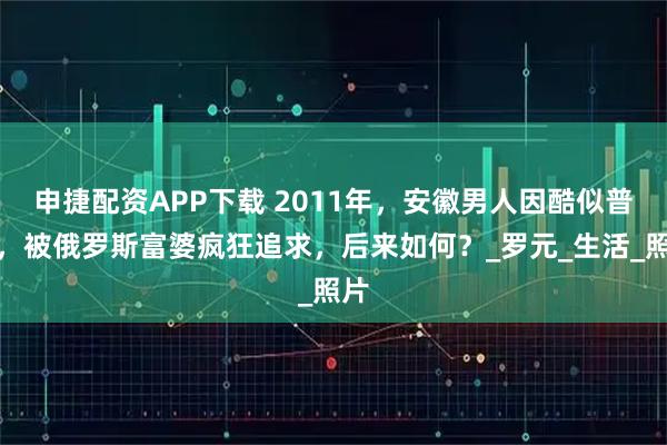 申捷配资APP下载 2011年，安徽男人因酷似普京，被俄罗斯富婆疯狂追求，后来如何？_罗元_生活_照片