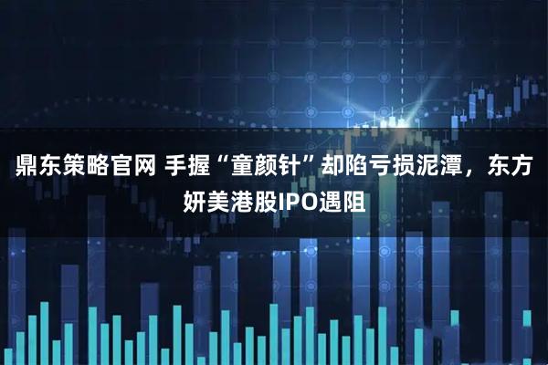 鼎东策略官网 手握“童颜针”却陷亏损泥潭,东方妍美港股IPO遇阻