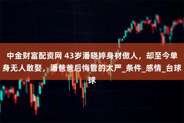 中金财富配资网 43岁潘晓婷身材傲人，却至今单身无人敢娶，潘爸爸后悔管的太严_条件_感情_台球