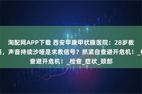 淘配网APP下载 西安甲康甲状腺医院：28岁教师确诊甲状腺癌，声音持续沙哑是求救信号？抓紧自查避开危机！_检查_症状_颈部