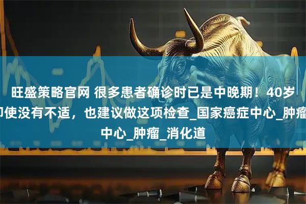 旺盛策略官网 很多患者确诊时已是中晚期！40岁以后，即使没有不适，也建议做这项检查_国家癌症中心_肿瘤_消化道