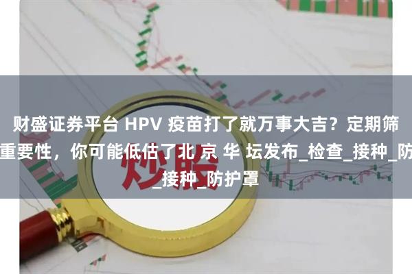 财盛证券平台 HPV 疫苗打了就万事大吉？定期筛查的重要性，你可能低估了北 京 华 坛发布_检查_接种_防护罩