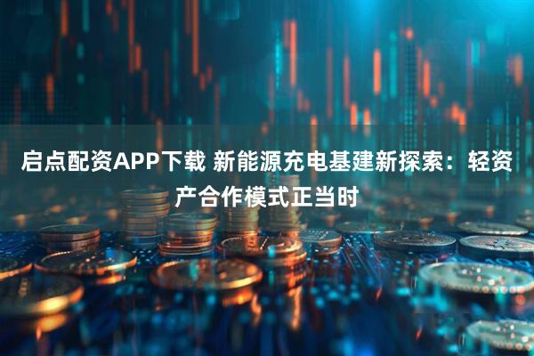 启点配资APP下载 新能源充电基建新探索：轻资产合作模式正当时