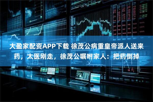 大盈家配资APP下载 徐茂公病重皇帝派人送来药，太医刚走，徐茂公嘱咐家人：把药倒掉