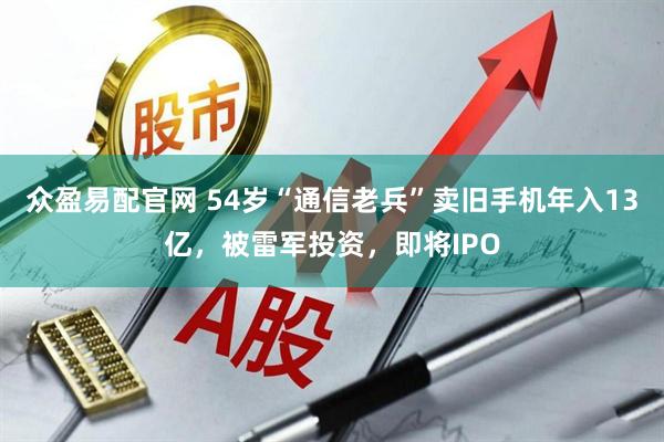 众盈易配官网 54岁“通信老兵”卖旧手机年入13亿，被雷军投资，即将IPO