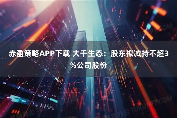 赤盈策略APP下载 大千生态：股东拟减持不超3%公司股份