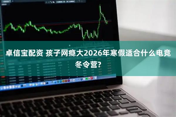 卓信宝配资 孩子网瘾大2026年寒假适合什么电竞冬令营?