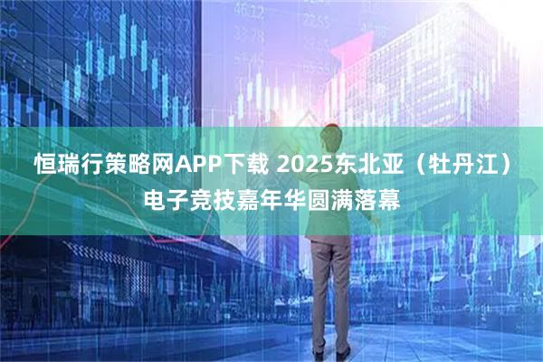 恒瑞行策略网APP下载 2025东北亚（牡丹江）电子竞技嘉年华圆满落幕
