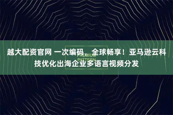 越大配资官网 一次编码，全球畅享！亚马逊云科技优化出海企业多语言视频分发