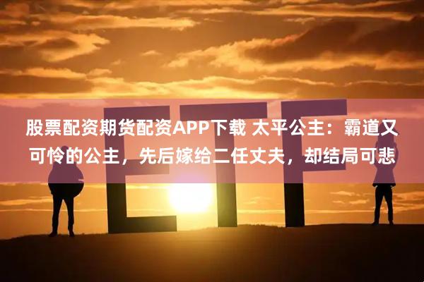 股票配资期货配资APP下载 太平公主：霸道又可怜的公主，先后嫁给二任丈夫，却结局可悲