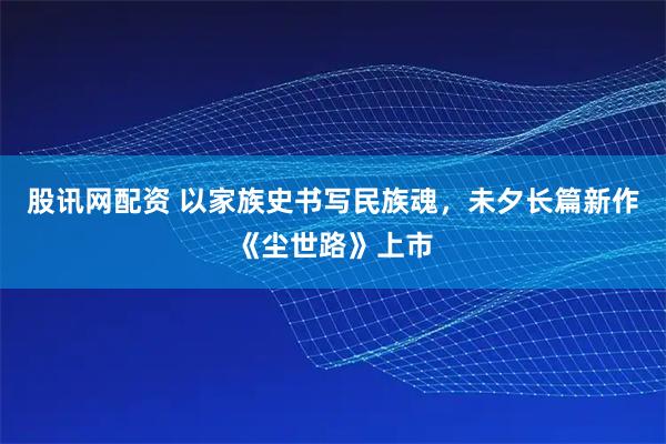 股讯网配资 以家族史书写民族魂，未夕长篇新作《尘世路》上市