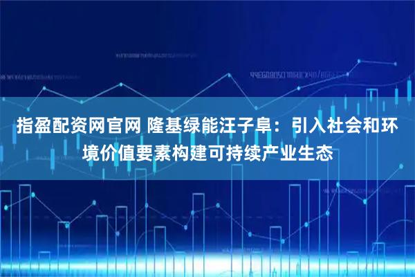 指盈配资网官网 隆基绿能汪子阜：引入社会和环境价值要素构建可持续产业生态