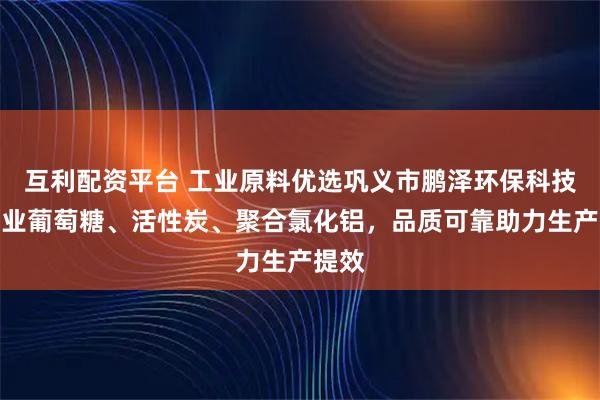 互利配资平台 工业原料优选巩义市鹏泽环保科技，工业葡萄糖、活性炭、聚合氯化铝，品质可靠助力生产提效