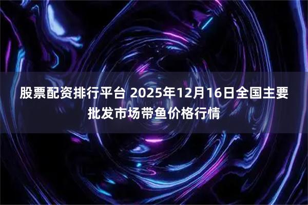 股票配资排行平台 2025年12月16日全国主要批发市场带鱼价格行情