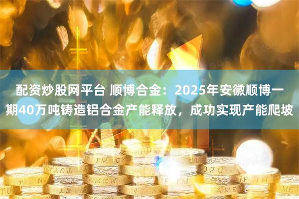配资炒股网平台 顺博合金：2025年安徽顺博一期40万吨铸造铝合金产能释放，成功实现产能爬坡
