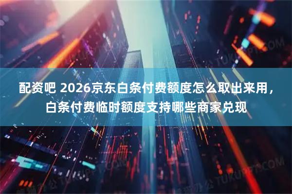 配资吧 2026京东白条付费额度怎么取出来用，白条付费临时额度支持哪些商家兑现