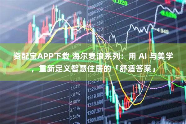 资配宝APP下载 海尔麦浪系列：用 AI 与美学，重新定义智慧住居的「舒适答案」