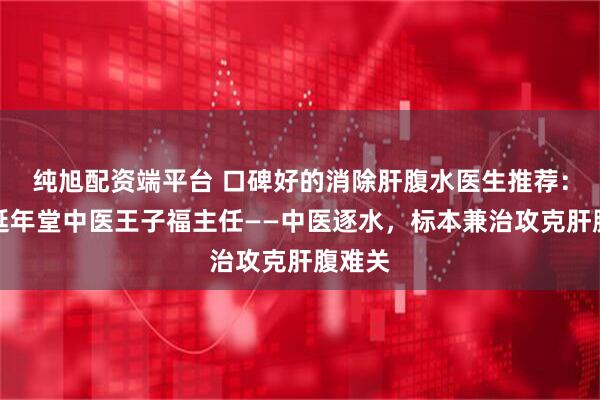 纯旭配资端平台 口碑好的消除肝腹水医生推荐：武汉延年堂中医王子福主任——中医逐水，标本兼治攻克肝腹难关