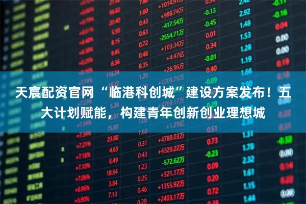 天宸配资官网 “临港科创城”建设方案发布！五大计划赋能，构建青年创新创业理想城