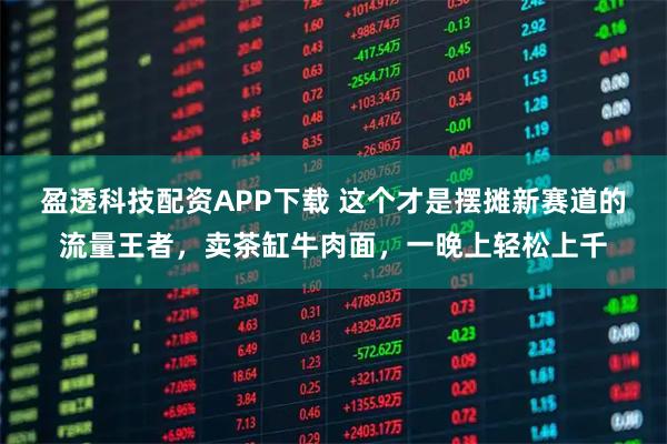 盈透科技配资APP下载 这个才是摆摊新赛道的流量王者，卖茶缸牛肉面，一晚上轻松上千