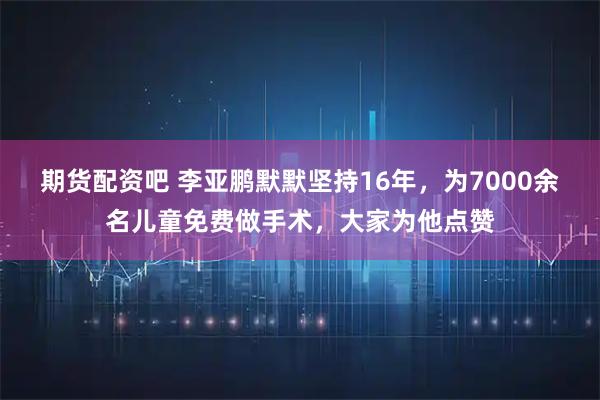 期货配资吧 李亚鹏默默坚持16年，为7000余名儿童免费做手术，大家为他点赞